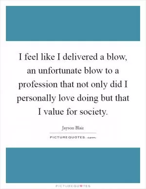 I feel like I delivered a blow, an unfortunate blow to a profession that not only did I personally love doing but that I value for society Picture Quote #1