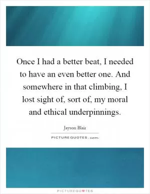 Once I had a better beat, I needed to have an even better one. And somewhere in that climbing, I lost sight of, sort of, my moral and ethical underpinnings Picture Quote #1
