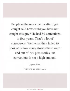 People in the news media after I got caught said how could you have not caught this guy? He had 50 corrections in four years. That’s a lot of corrections. Well what they failed to look at is how many stories there were and out of 700 plus stories, 50 corrections is not a high amount Picture Quote #1