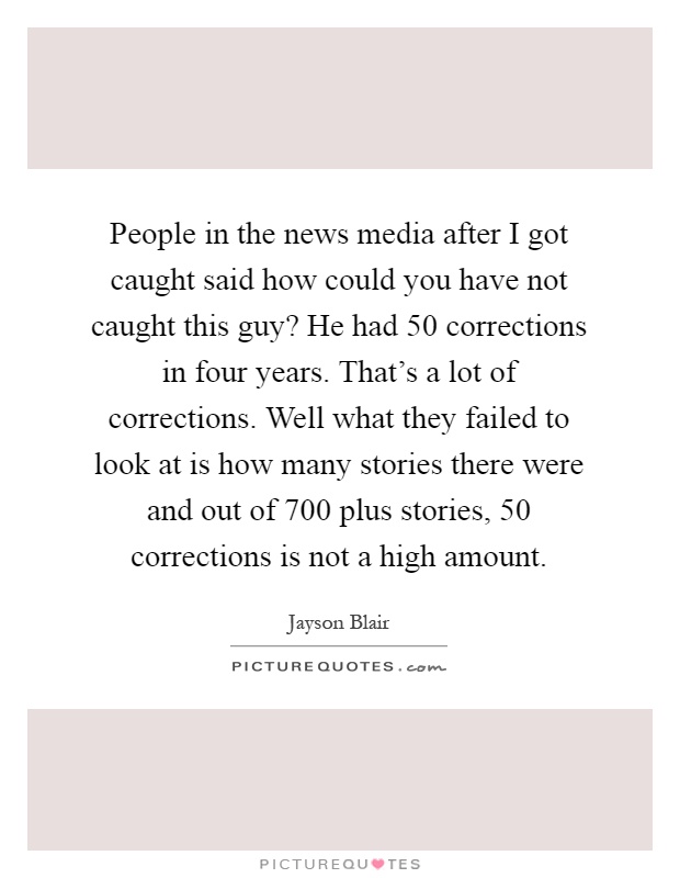 People in the news media after I got caught said how could you have not caught this guy? He had 50 corrections in four years. That's a lot of corrections. Well what they failed to look at is how many stories there were and out of 700 plus stories, 50 corrections is not a high amount Picture Quote #1