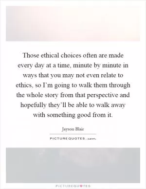 Those ethical choices often are made every day at a time, minute by minute in ways that you may not even relate to ethics, so I’m going to walk them through the whole story from that perspective and hopefully they’ll be able to walk away with something good from it Picture Quote #1
