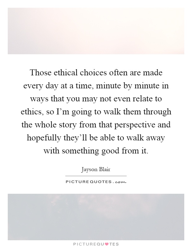 Those ethical choices often are made every day at a time, minute by minute in ways that you may not even relate to ethics, so I'm going to walk them through the whole story from that perspective and hopefully they'll be able to walk away with something good from it Picture Quote #1