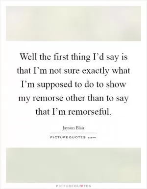 Well the first thing I’d say is that I’m not sure exactly what I’m supposed to do to show my remorse other than to say that I’m remorseful Picture Quote #1