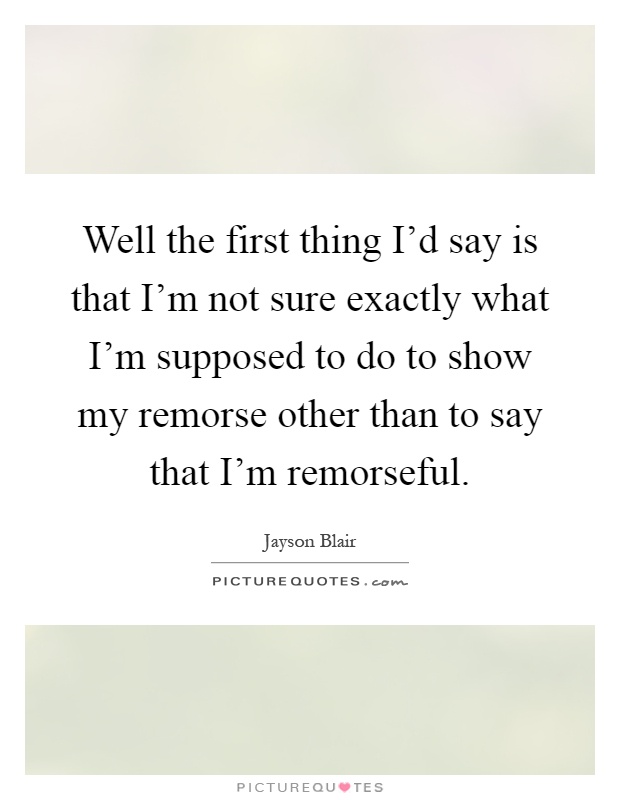 Well the first thing I'd say is that I'm not sure exactly what I'm supposed to do to show my remorse other than to say that I'm remorseful Picture Quote #1