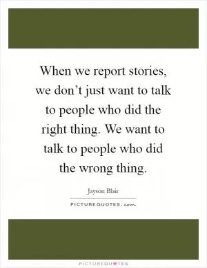 When we report stories, we don’t just want to talk to people who did the right thing. We want to talk to people who did the wrong thing Picture Quote #1