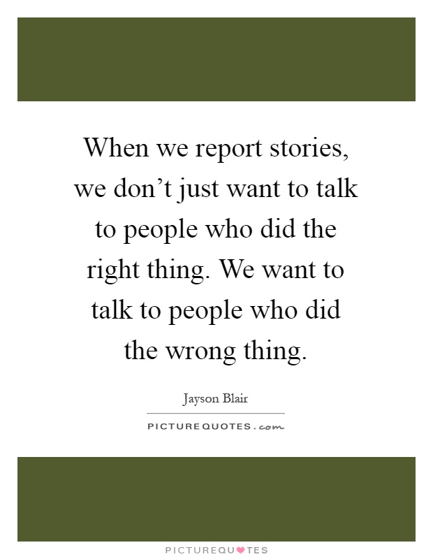 When we report stories, we don't just want to talk to people who did the right thing. We want to talk to people who did the wrong thing Picture Quote #1