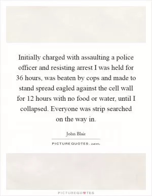 Initially charged with assaulting a police officer and resisting arrest I was held for 36 hours, was beaten by cops and made to stand spread eagled against the cell wall for 12 hours with no food or water, until I collapsed. Everyone was strip searched on the way in Picture Quote #1