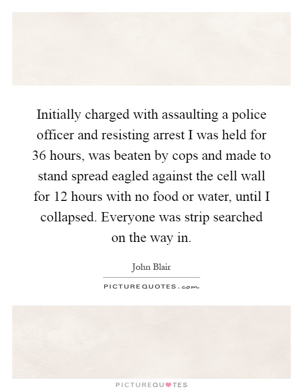 Initially charged with assaulting a police officer and resisting arrest I was held for 36 hours, was beaten by cops and made to stand spread eagled against the cell wall for 12 hours with no food or water, until I collapsed. Everyone was strip searched on the way in Picture Quote #1