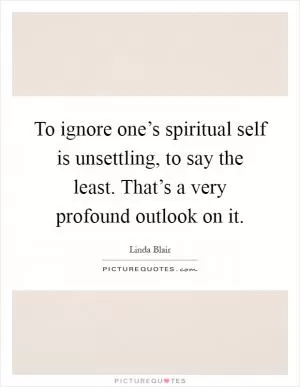 To ignore one’s spiritual self is unsettling, to say the least. That’s a very profound outlook on it Picture Quote #1