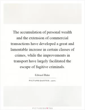 The accumulation of personal wealth and the extension of commercial transactions have developed a great and lamentable increase in certain classes of crimes, while the improvements in transport have largely facilitated the escape of fugitive criminals Picture Quote #1