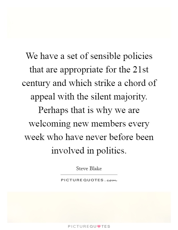 We have a set of sensible policies that are appropriate for the 21st century and which strike a chord of appeal with the silent majority. Perhaps that is why we are welcoming new members every week who have never before been involved in politics Picture Quote #1