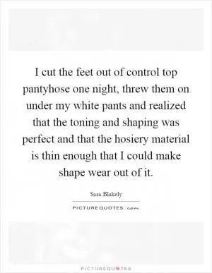 I cut the feet out of control top pantyhose one night, threw them on under my white pants and realized that the toning and shaping was perfect and that the hosiery material is thin enough that I could make shape wear out of it Picture Quote #1