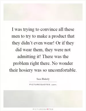 I was trying to convince all these men to try to make a product that they didn’t even wear! Or if they did wear them, they were not admitting it! There was the problem right there. No wonder their hosiery was so uncomfortable Picture Quote #1