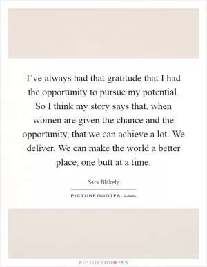I’ve always had that gratitude that I had the opportunity to pursue my potential. So I think my story says that, when women are given the chance and the opportunity, that we can achieve a lot. We deliver. We can make the world a better place, one butt at a time Picture Quote #1