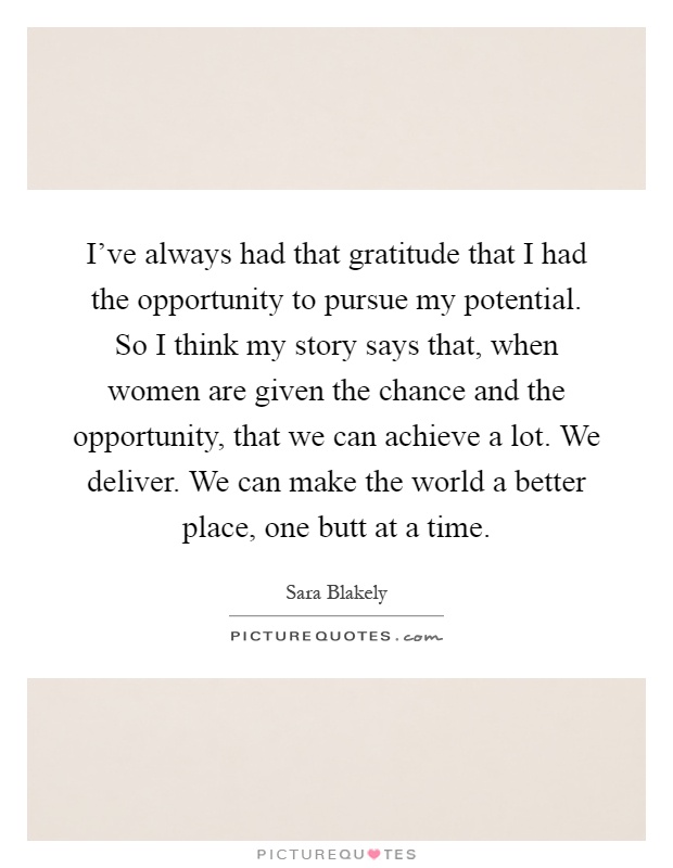 I've always had that gratitude that I had the opportunity to pursue my potential. So I think my story says that, when women are given the chance and the opportunity, that we can achieve a lot. We deliver. We can make the world a better place, one butt at a time Picture Quote #1