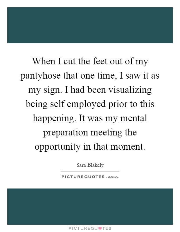 When I cut the feet out of my pantyhose that one time, I saw it as my sign. I had been visualizing being self employed prior to this happening. It was my mental preparation meeting the opportunity in that moment Picture Quote #1