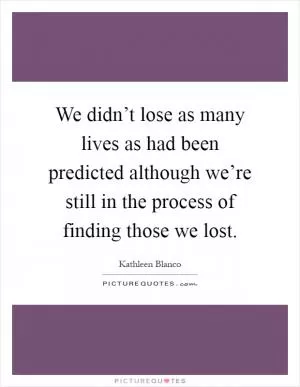 We didn’t lose as many lives as had been predicted although we’re still in the process of finding those we lost Picture Quote #1