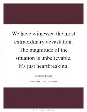We have witnessed the most extraordinary devastation. The magnitude of the situation is unbelievable. It’s just heartbreaking Picture Quote #1