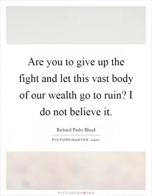 Are you to give up the fight and let this vast body of our wealth go to ruin? I do not believe it Picture Quote #1