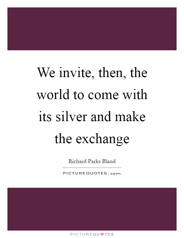We invite, then, the world to come with its silver and make the exchange Picture Quote #1