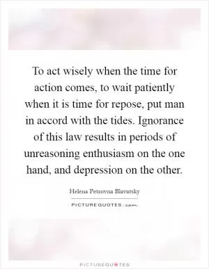 To act wisely when the time for action comes, to wait patiently when it is time for repose, put man in accord with the tides. Ignorance of this law results in periods of unreasoning enthusiasm on the one hand, and depression on the other Picture Quote #1