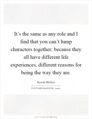 It’s the same as any role and I find that you can’t lump characters together; because they all have different life experiences, different reasons for being the way they are Picture Quote #1