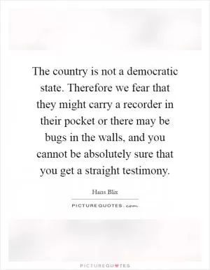 The country is not a democratic state. Therefore we fear that they might carry a recorder in their pocket or there may be bugs in the walls, and you cannot be absolutely sure that you get a straight testimony Picture Quote #1