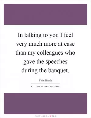 In talking to you I feel very much more at ease than my colleagues who gave the speeches during the banquet Picture Quote #1