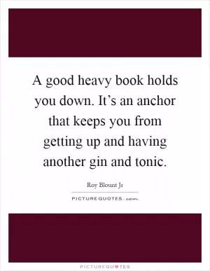 A good heavy book holds you down. It’s an anchor that keeps you from getting up and having another gin and tonic Picture Quote #1