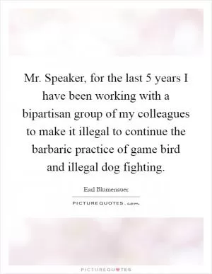 Mr. Speaker, for the last 5 years I have been working with a bipartisan group of my colleagues to make it illegal to continue the barbaric practice of game bird and illegal dog fighting Picture Quote #1