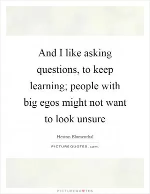 And I like asking questions, to keep learning; people with big egos might not want to look unsure Picture Quote #1