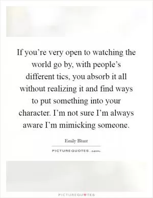 If you’re very open to watching the world go by, with people’s different tics, you absorb it all without realizing it and find ways to put something into your character. I’m not sure I’m always aware I’m mimicking someone Picture Quote #1
