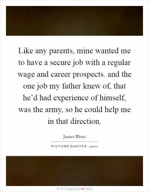 Like any parents, mine wanted me to have a secure job with a regular wage and career prospects. and the one job my father knew of, that he’d had experience of himself, was the army, so he could help me in that direction Picture Quote #1