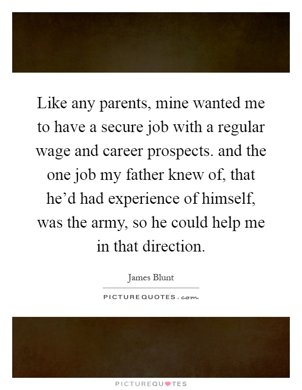 Like any parents, mine wanted me to have a secure job with a regular wage and career prospects. and the one job my father knew of, that he'd had experience of himself, was the army, so he could help me in that direction Picture Quote #1