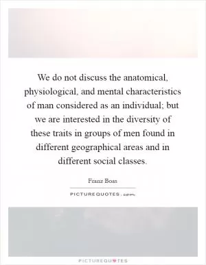 We do not discuss the anatomical, physiological, and mental characteristics of man considered as an individual; but we are interested in the diversity of these traits in groups of men found in different geographical areas and in different social classes Picture Quote #1