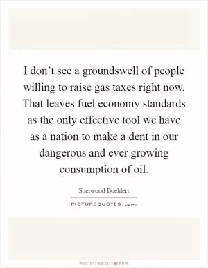I don’t see a groundswell of people willing to raise gas taxes right now. That leaves fuel economy standards as the only effective tool we have as a nation to make a dent in our dangerous and ever growing consumption of oil Picture Quote #1