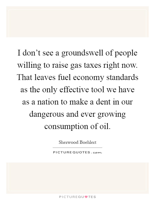 I don't see a groundswell of people willing to raise gas taxes right now. That leaves fuel economy standards as the only effective tool we have as a nation to make a dent in our dangerous and ever growing consumption of oil Picture Quote #1