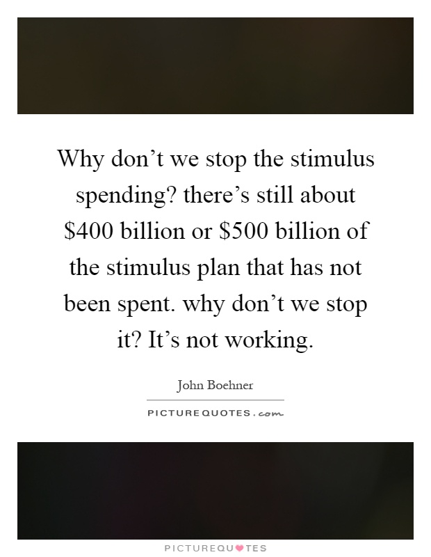 Why don't we stop the stimulus spending? there's still about $400 billion or $500 billion of the stimulus plan that has not been spent. why don't we stop it? It's not working Picture Quote #1