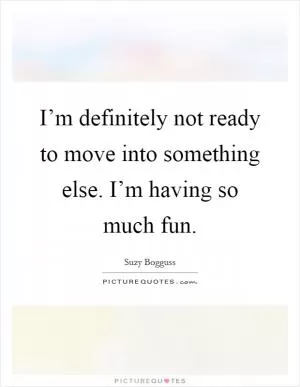 I’m definitely not ready to move into something else. I’m having so much fun Picture Quote #1