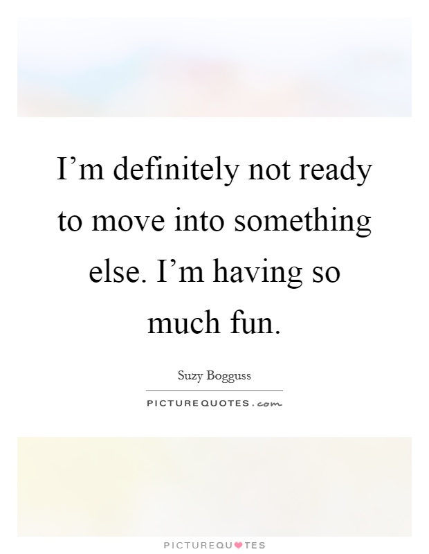 I'm definitely not ready to move into something else. I'm having so much fun Picture Quote #1