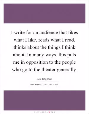 I write for an audience that likes what I like, reads what I read, thinks about the things I think about. In many ways, this puts me in opposition to the people who go to the theater generally Picture Quote #1