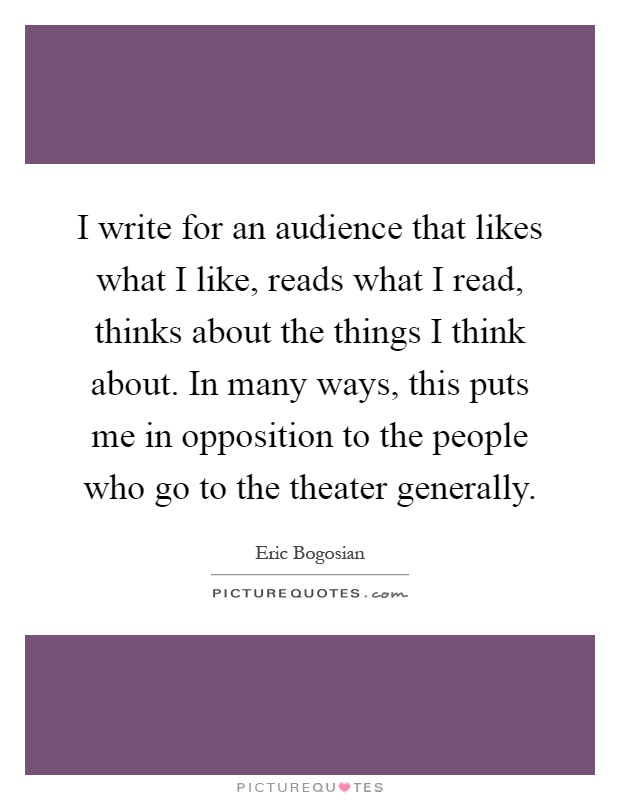 I write for an audience that likes what I like, reads what I read, thinks about the things I think about. In many ways, this puts me in opposition to the people who go to the theater generally Picture Quote #1