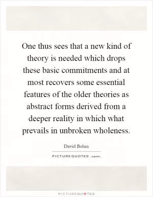 One thus sees that a new kind of theory is needed which drops these basic commitments and at most recovers some essential features of the older theories as abstract forms derived from a deeper reality in which what prevails in unbroken wholeness Picture Quote #1