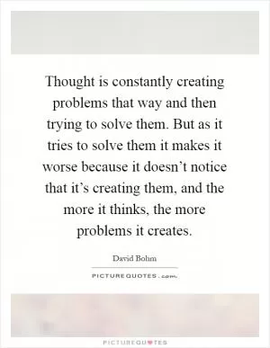 Thought is constantly creating problems that way and then trying to solve them. But as it tries to solve them it makes it worse because it doesn’t notice that it’s creating them, and the more it thinks, the more problems it creates Picture Quote #1