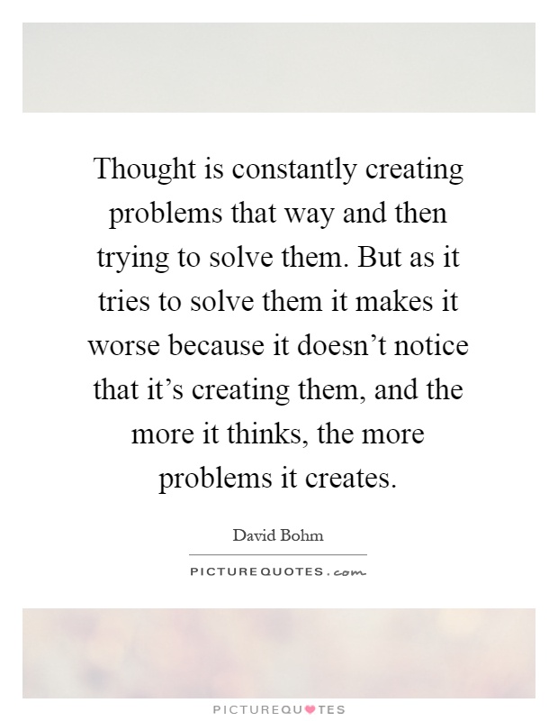 Thought is constantly creating problems that way and then trying to solve them. But as it tries to solve them it makes it worse because it doesn't notice that it's creating them, and the more it thinks, the more problems it creates Picture Quote #1