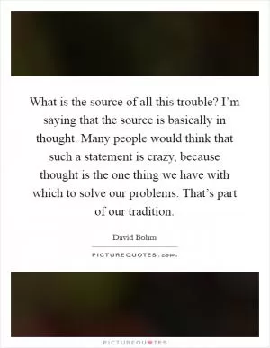 What is the source of all this trouble? I’m saying that the source is basically in thought. Many people would think that such a statement is crazy, because thought is the one thing we have with which to solve our problems. That’s part of our tradition Picture Quote #1