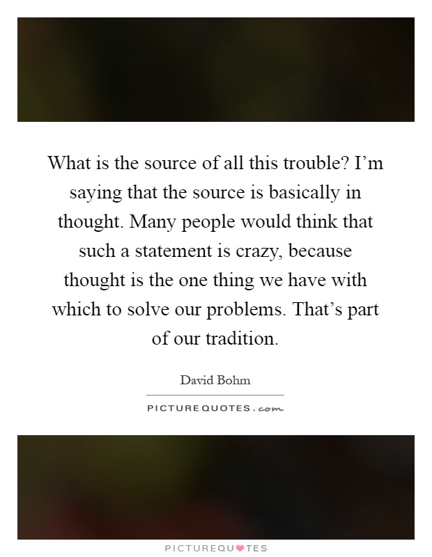 What is the source of all this trouble? I'm saying that the source is basically in thought. Many people would think that such a statement is crazy, because thought is the one thing we have with which to solve our problems. That's part of our tradition Picture Quote #1