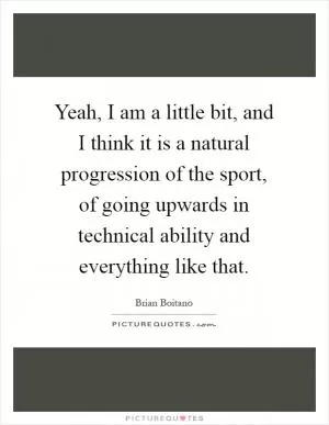 Yeah, I am a little bit, and I think it is a natural progression of the sport, of going upwards in technical ability and everything like that Picture Quote #1