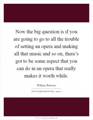 Now the big question is if you are going to go to all the trouble of setting an opera and making all that music and so on, there’s got to be some aspect that you can do in an opera that really makes it worth while Picture Quote #1