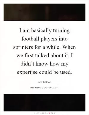 I am basically turning football players into sprinters for a while. When we first talked about it, I didn’t know how my expertise could be used Picture Quote #1